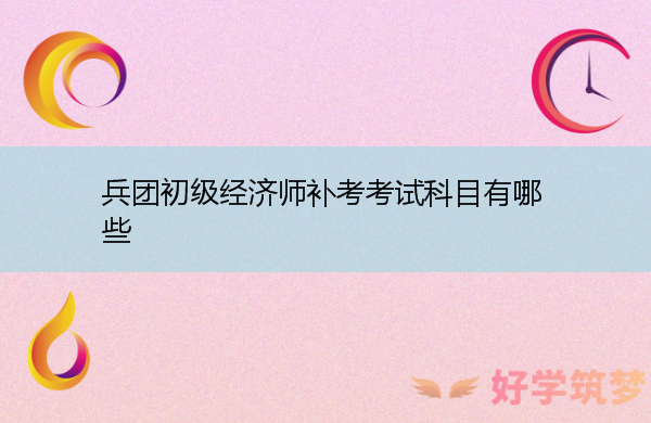 兵团初级经济师补考考试科目有哪些